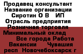 Продавец-консультант › Название организации ­ Сиротин О.В., ИП › Отрасль предприятия ­ Розничная торговля › Минимальный оклад ­ 40 000 - Все города Работа » Вакансии   . Чувашия респ.,Новочебоксарск г.